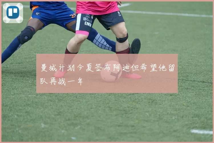 曼城计划今夏签布阿迪但希望他留队再战一年