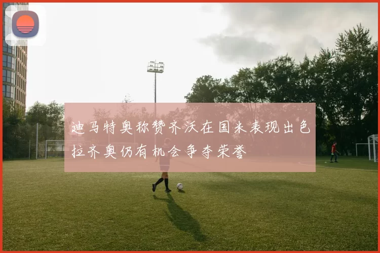 迪马特奥称赞齐沃在国米表现出色拉齐奥仍有机会争夺荣誉