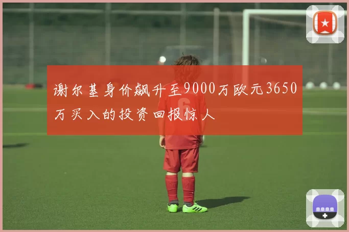谢尔基身价飙升至9000万欧元3650万买入的投资回报惊人