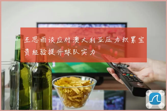 王思雨谈应对澳大利亚压力积累宝贵经验提升球队实力