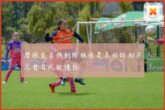 摩根直言热刺降级将是美好时刻不忘昔日死敌情仇
