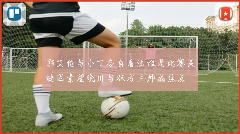 郭艾伦与小丁各自看法谁是比赛关键因素翟晓川与双方主帅成焦点