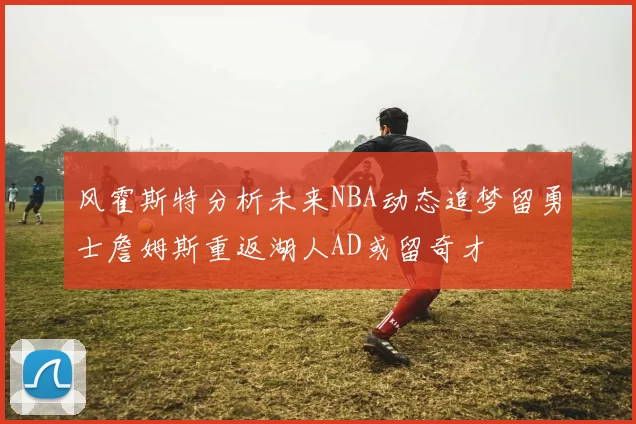 风霍斯特分析未来NBA动态追梦留勇士詹姆斯重返湖人AD或留奇才