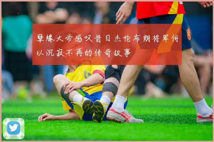 孽缘大帝感叹昔日杰伦布朗将军何以沉寂不再的传奇故事