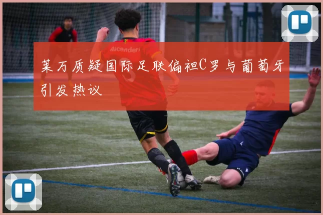 莱万质疑国际足联偏袒C罗与葡萄牙引发热议