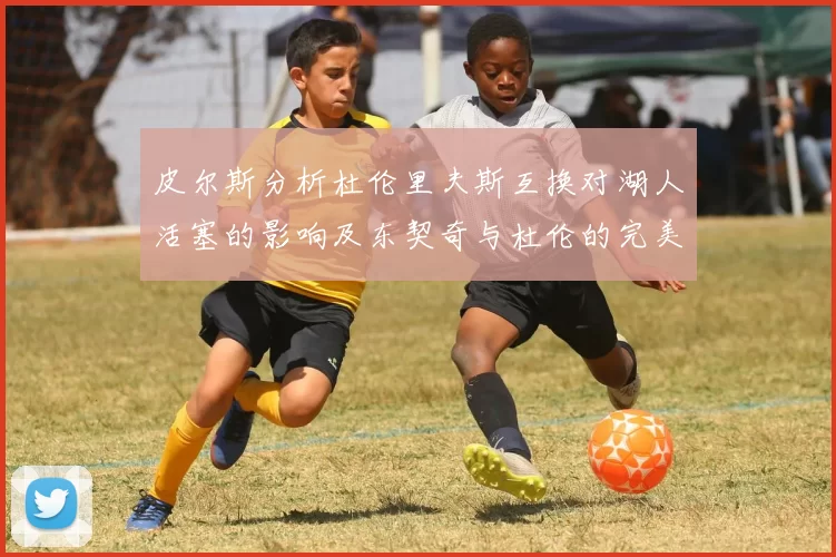 皮尔斯分析杜伦里夫斯互换对湖人活塞的影响及东契奇与杜伦的完美搭配