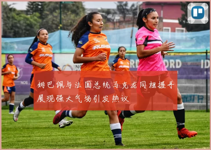 姆巴佩与法国总统马克龙同框握手展现强大气场引发热议